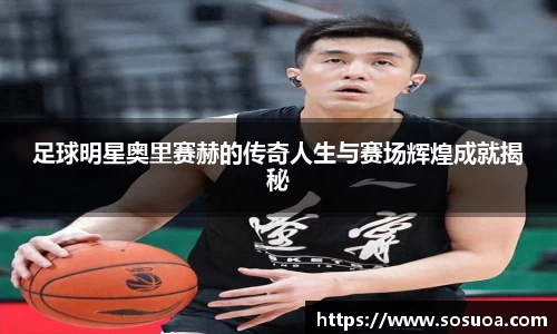 足球明星奥里赛赫的传奇人生与赛场辉煌成就揭秘